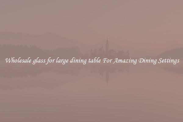 Wholesale glass for large dining table For Amazing Dining Settings