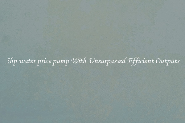 5hp water price pump With Unsurpassed Efficient Outputs