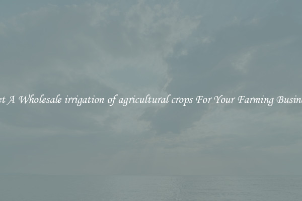 Get A Wholesale irrigation of agricultural crops For Your Farming Business