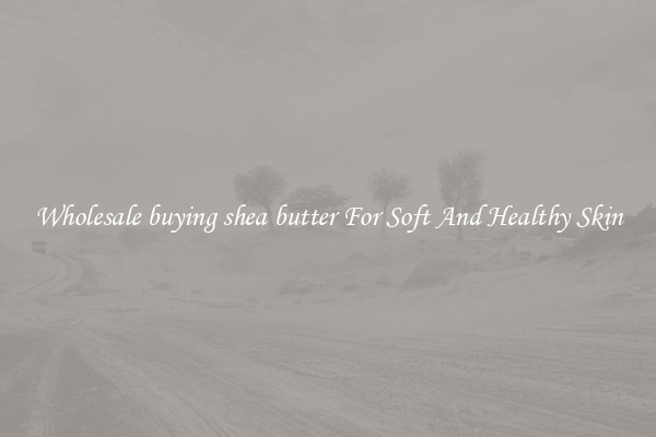 Wholesale buying shea butter For Soft And Healthy Skin